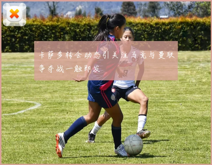 卡萨多转会动态引关注马竞与曼联争夺战一触即发