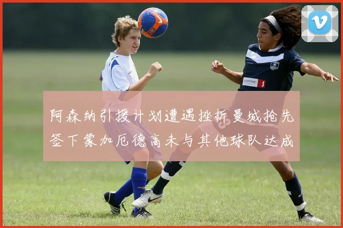 阿森纳引援计划遭遇挫折曼城抢先签下蒙加厄德高未与其他球队达成协议
