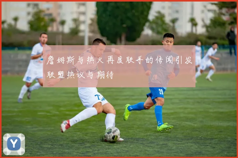 詹姆斯与热火再度联手的传闻引发联盟热议与期待