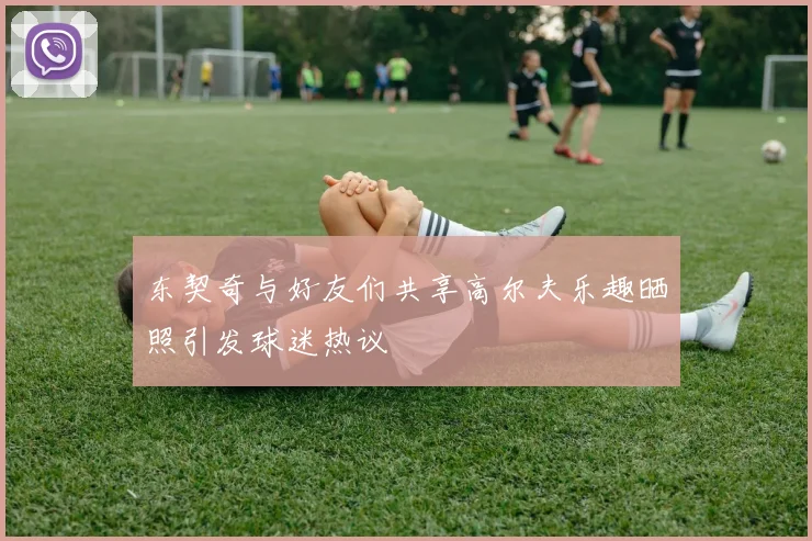 东契奇与好友们共享高尔夫乐趣晒照引发球迷热议