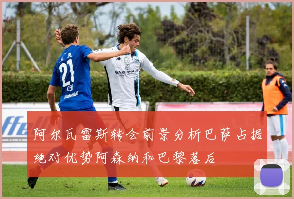 阿尔瓦雷斯转会前景分析巴萨占据绝对优势阿森纳和巴黎落后