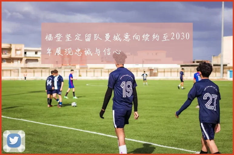 福登坚定留队曼城意向续约至2030年展现忠诚与信心