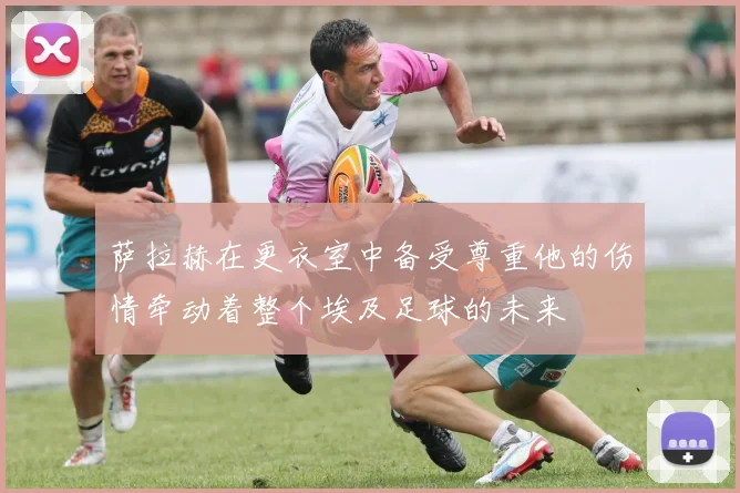 萨拉赫在更衣室中备受尊重他的伤情牵动着整个埃及足球的未来