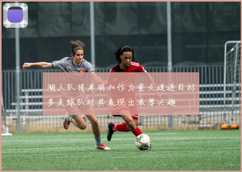 湖人队将库明加作为重点追逐目标多支球队对其表现出浓厚兴趣
