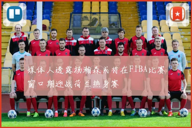 媒体人透露杨瀚森或将在FIBA比赛窗口期迎战荷兰热身赛