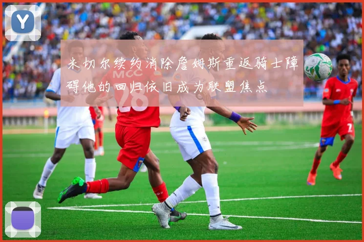 米切尔续约消除詹姆斯重返骑士障碍他的回归依旧成为联盟焦点