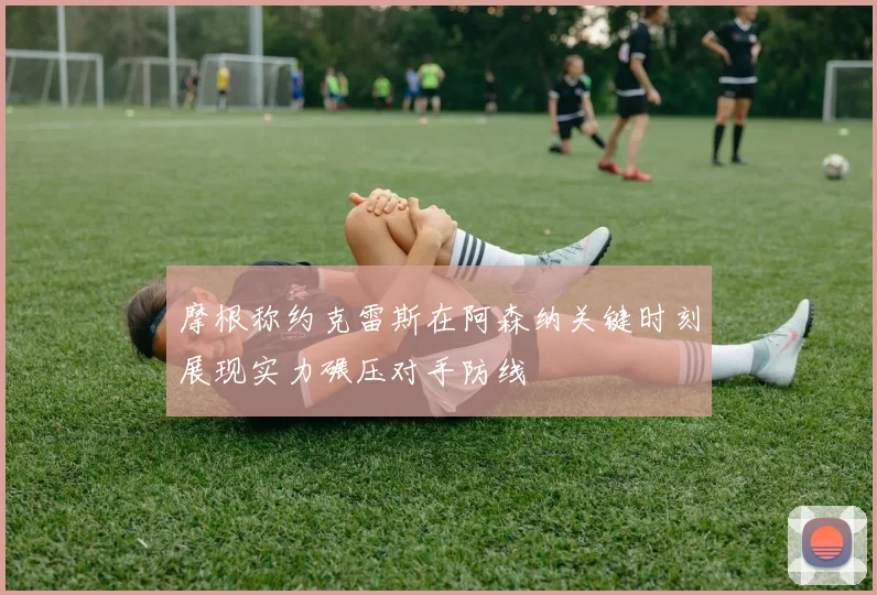 摩根称约克雷斯在阿森纳关键时刻展现实力碾压对手防线