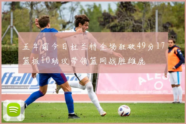 五年前今日杜兰特全场狂砍49分17篮板10助攻带领篮网战胜雄鹿