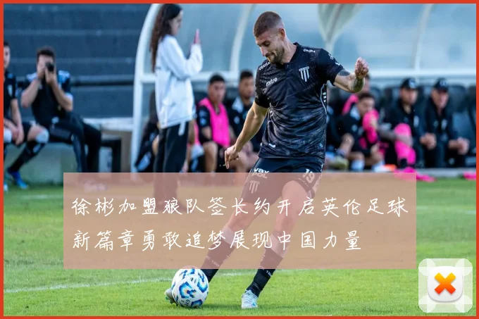 徐彬加盟狼队签长约开启英伦足球新篇章勇敢追梦展现中国力量