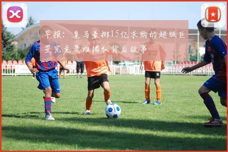 早报：皇马豪掷15亿求购的超级巨星究竟是谁揭秘背后故事