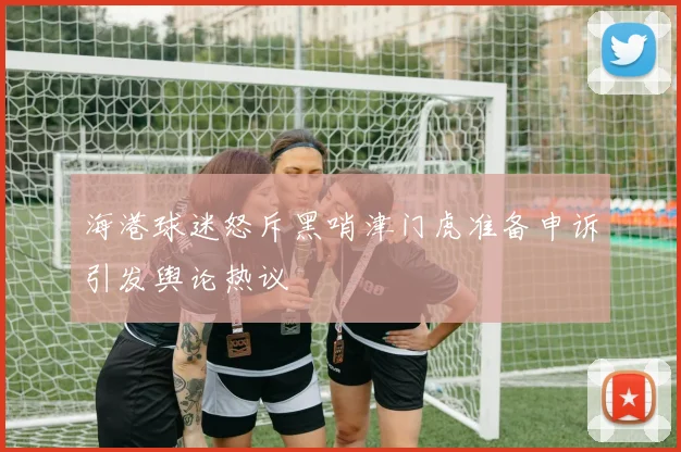 海港球迷怒斥黑哨津门虎准备申诉引发舆论热议