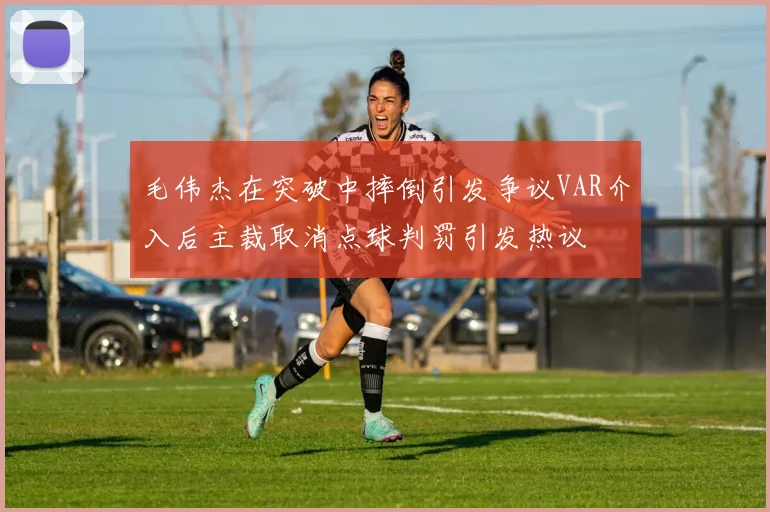 毛伟杰在突破中摔倒引发争议VAR介入后主裁取消点球判罚引发热议