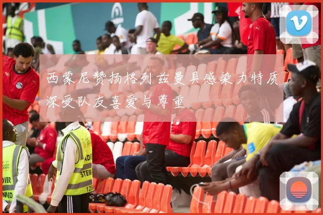 西蒙尼赞扬格列兹曼具感染力特质深受队友喜爱与尊重