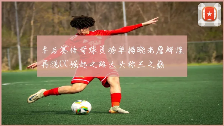 季后赛传奇球员榜单揭晓老詹辉煌再现CC崛起之路大头称王之巅