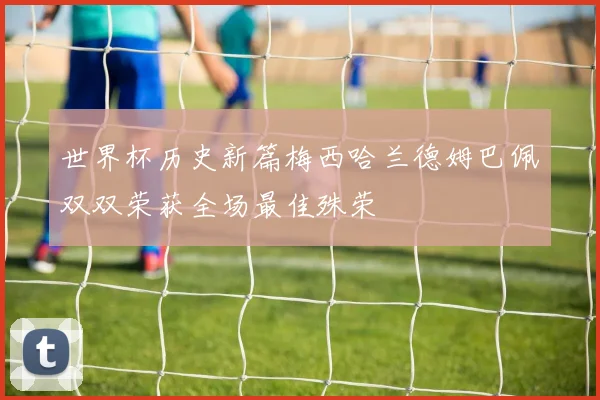 世界杯历史新篇梅西哈兰德姆巴佩双双荣获全场最佳殊荣