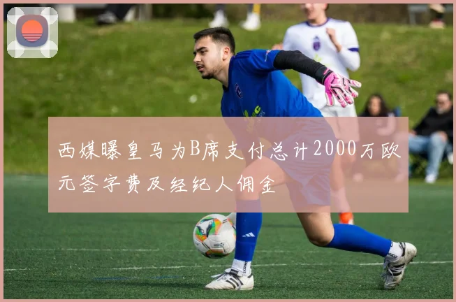 西媒曝皇马为B席支付总计2000万欧元签字费及经纪人佣金