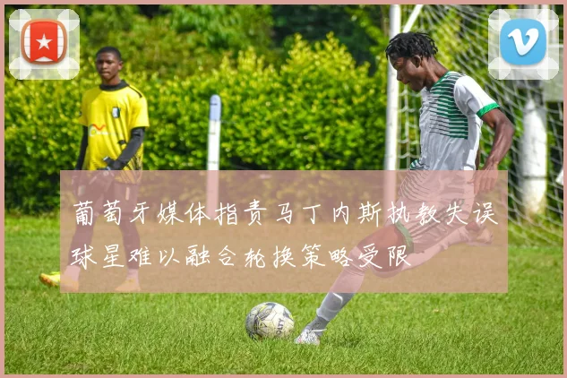 葡萄牙媒体指责马丁内斯执教失误球星难以融合轮换策略受限