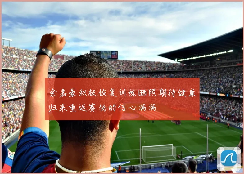 余嘉豪积极恢复训练晒照期待健康归来重返赛场的信心满满