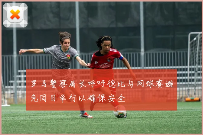 罗马警察局长呼吁德比与网球赛避免同日举行以确保安全