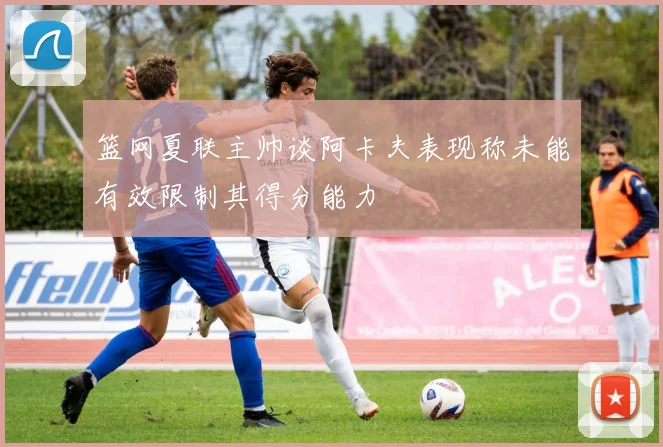 篮网夏联主帅谈阿卡夫表现称未能有效限制其得分能力