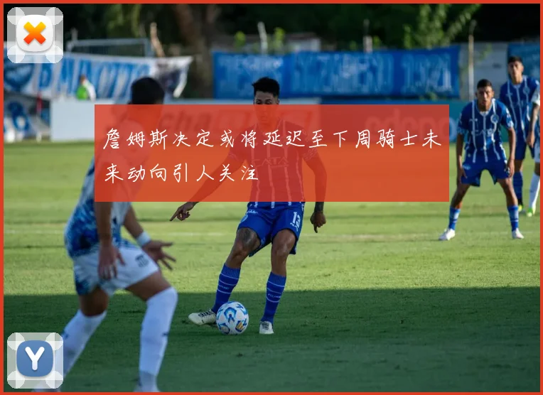 詹姆斯决定或将延迟至下周骑士未来动向引人关注