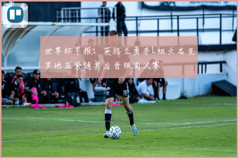 世界杯早报：英格兰勇夺L组头名克罗地亚紧随其后晋级淘汰赛