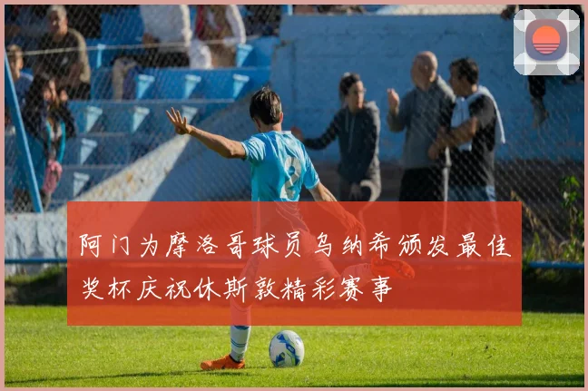 阿门为摩洛哥球员乌纳希颁发最佳奖杯庆祝休斯敦精彩赛事