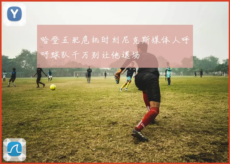哈登五犯危机时刻尼克斯媒体人呼吁球队千万别让他退场